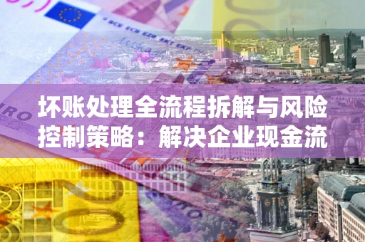 北京坏账处理全流程拆解与风险控制策略：解决企业现金流顽疾的实战指南