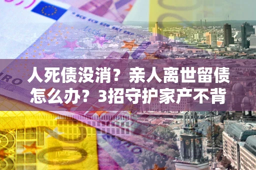 北京人死债没消？亲人离世留债怎么办？3招守护家产不背锅